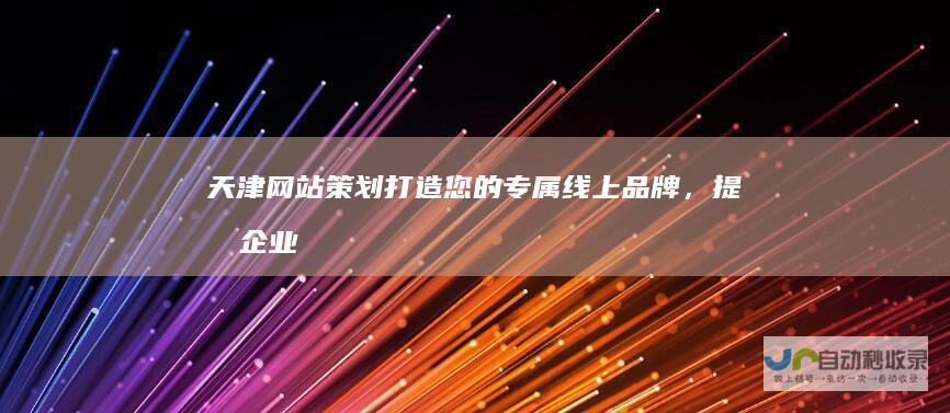 天津网站策划：打造您的专属线上品牌，提升企业竞争力